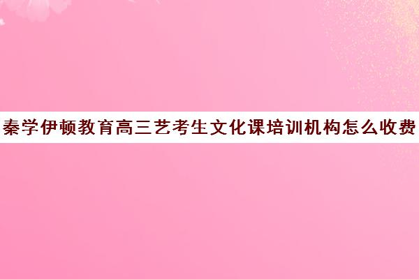 秦学伊顿教育高三艺考生文化课培训机构怎么收费(高三艺考生文化集训多少钱)