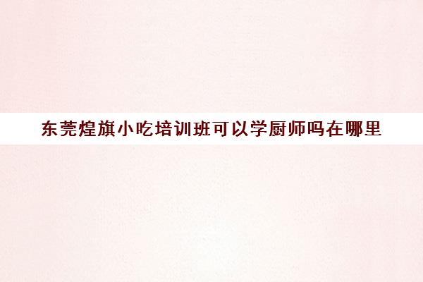 东莞煌旗小吃培训班可以学厨师吗在哪里(东莞厨师培训学校)