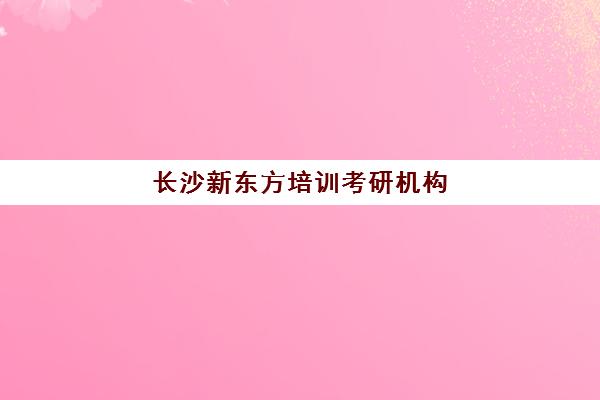 长沙新东方培训考研机构(长沙研究生培训机构排名)