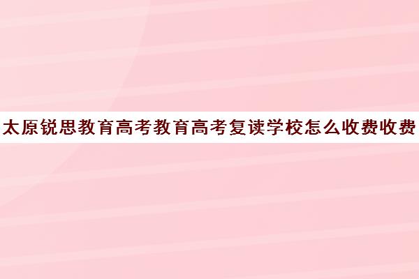 太原锐思教育高考教育高考复读学校怎么收费收费标准汇总一览（高考复读班培训机构）