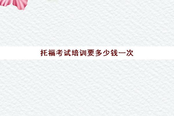 托福考试培训要多少钱一次(考一次托福一共多少钱)