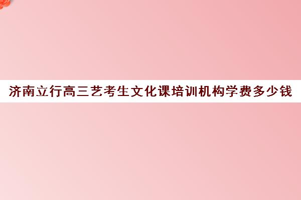 济南立行高三艺考生文化课培训机构学费多少钱(艺考生文化课分数线)