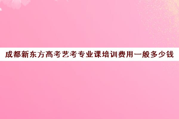 成都新东方高考艺考专业课培训费用一般多少钱(成都新东方培训学校)