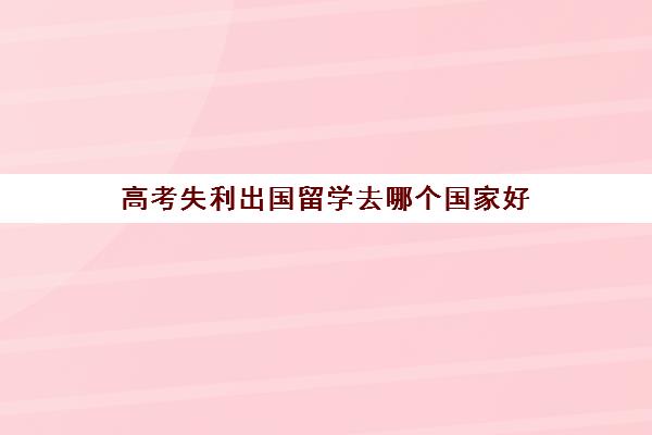 高考失利出国留学去哪个国家好(最容易出国留学大学)