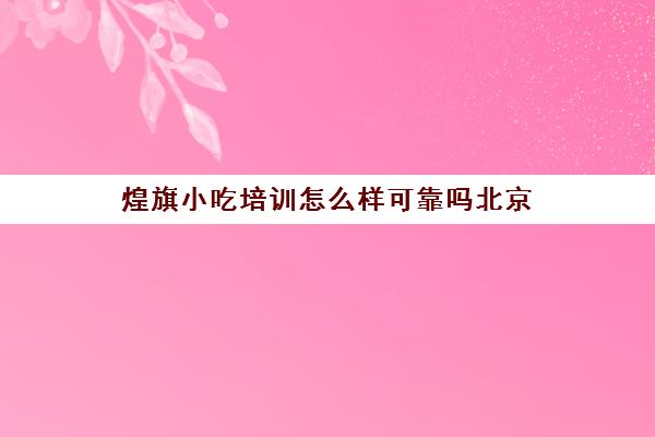 煌旗小吃培训怎么样可靠吗北京(煌旗小吃有什么品牌)