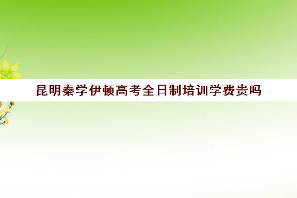 昆明秦学伊顿高考全日制培训学费贵吗(昆明高考补课机构排名)