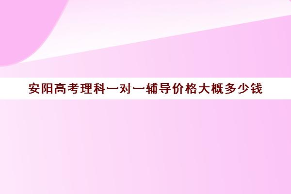 安阳高考理科一对一辅导价格大概多少钱(高三辅导一对一多少钱)