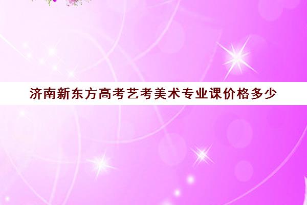 济南新东方高考艺考美术专业课价格多少(济南比较好的艺考培训机构)