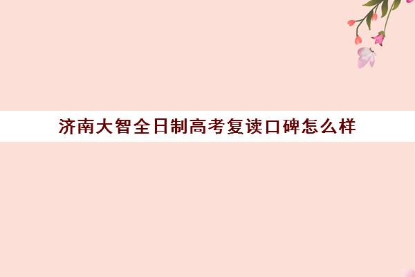 济南大智全日制高考复读口碑怎么样(济南大智一对一价格)