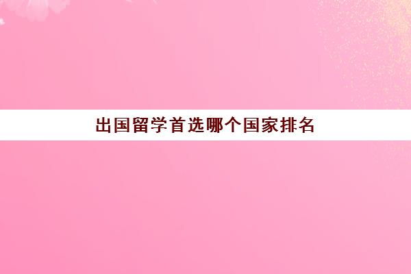 出国留学首选哪个国家排名(出国留学去哪里比较好)