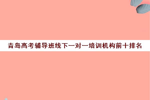 青岛高考辅导班线下一对一培训机构前十排名(青岛辅导机构排名前十)