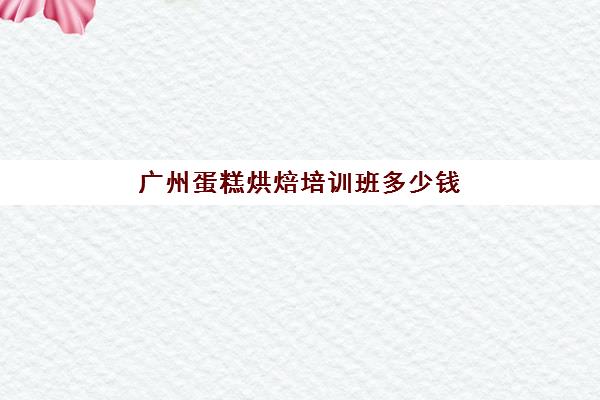 广州蛋糕烘焙培训班多少钱(广州哪里有学做蛋糕的)