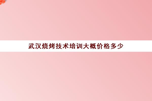 武汉烧烤技术培训大概价格多少(培训烧烤需要多少钱)