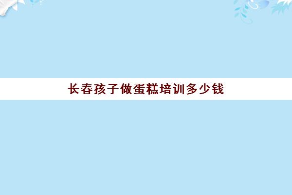 长春孩子做蛋糕培训多少钱(培训蛋糕学校学费多少钱一个月)