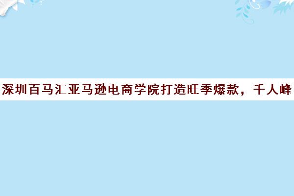 深圳百马汇亚马逊电商学院打造旺季爆款，千人峰会培训盛会