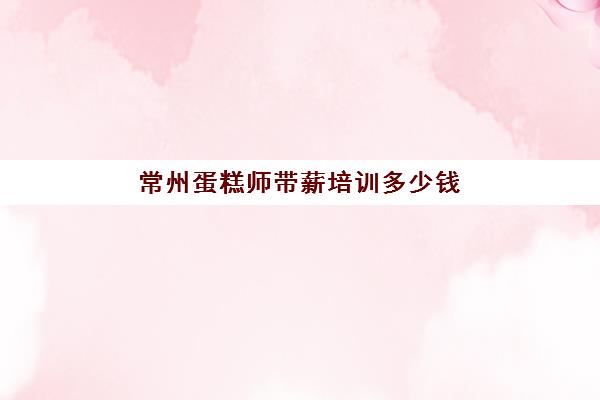 常州蛋糕师带薪培训多少钱(烘焙师傅工资一般多少)