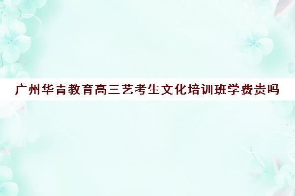 广州华青教育高三艺考生文化培训班学费贵吗(广州艺考培训学校前十)