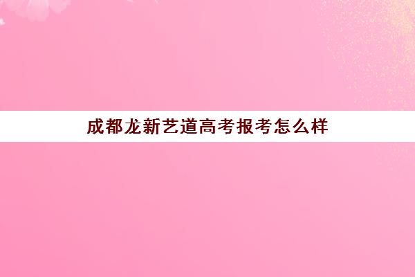 成都龙新艺道高考报考怎么样(成都十大艺考培训学校)