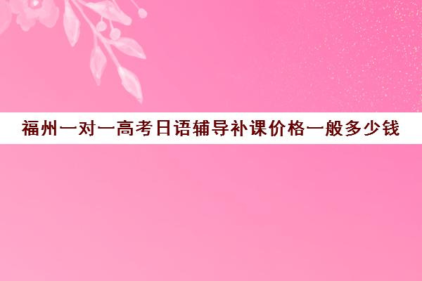 福州一对一高考日语辅导补课价格一般多少钱(1对1补课一般多少钱)