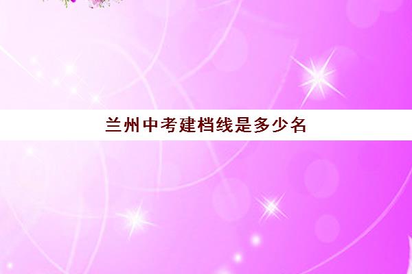 兰州中考建档线是多少名(中考建档线多少分2023)