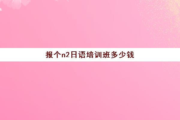 报个n2日语培训班多少钱(日语网上培训班费用)