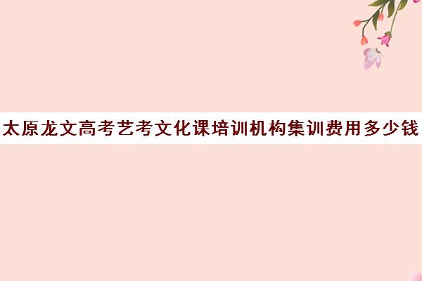 太原龙文高考艺考文化课培训机构集训费用多少钱(山西最大艺考培训机构)