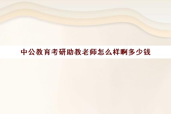 中公教育考研助教老师怎么样啊多少钱(中公教育考研培训收费标准)