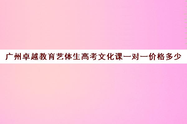 广州卓越教育艺体生高考文化课一对一价格多少(广州艺考培训学校前十)