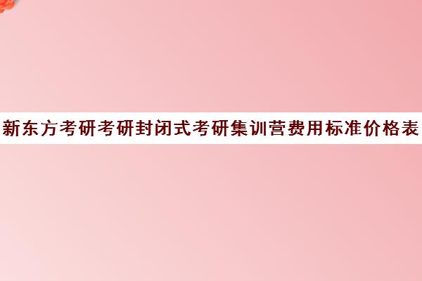 新东方考研考研封闭式考研集训营费用标准价格表（新东方考研线上课程价格）