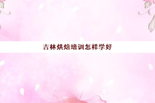 吉林烘焙培训怎样学好(烘焙培训班一般学完需要多久)