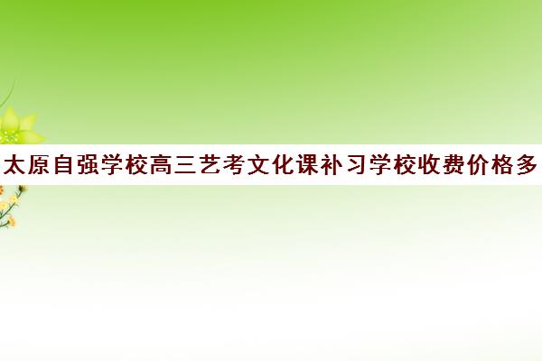 太原自强学校高三艺考文化课补习学校收费价格多少钱