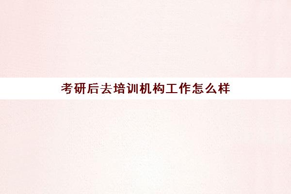 考研后去培训机构工作怎么样(培训机构有必要去吗)