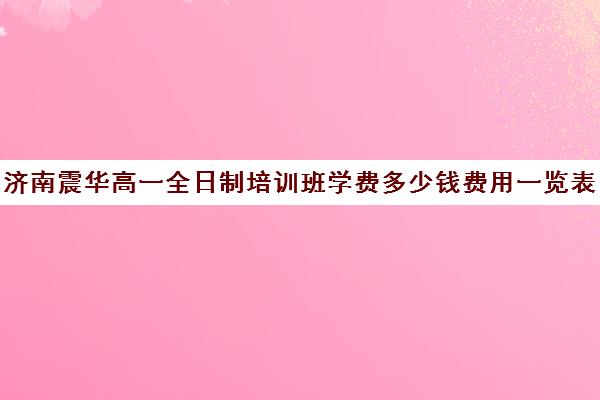 济南震华高一全日制培训班学费多少钱费用一览表(济南震华复读学校怎么样)