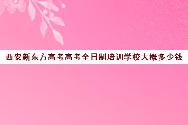 西安新东方高考高考全日制培训学校大概多少钱(全日制高三封闭辅导班哪个好)