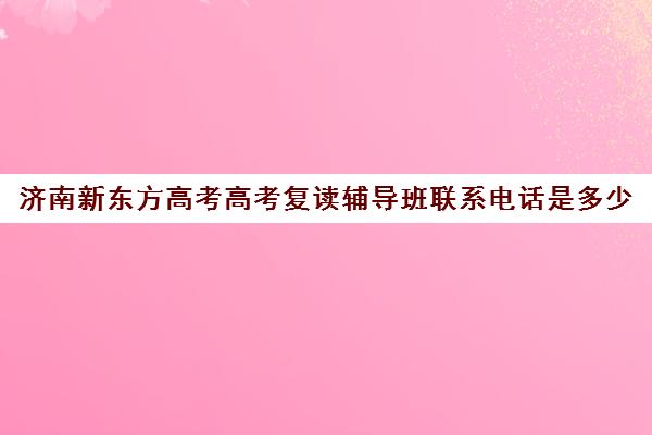 济南新东方高考高考复读辅导班联系电话是多少(济南最好的高考辅导班)