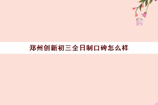 郑州创新初三全日制口碑怎么样(全日制初三培训机构有效果吗)