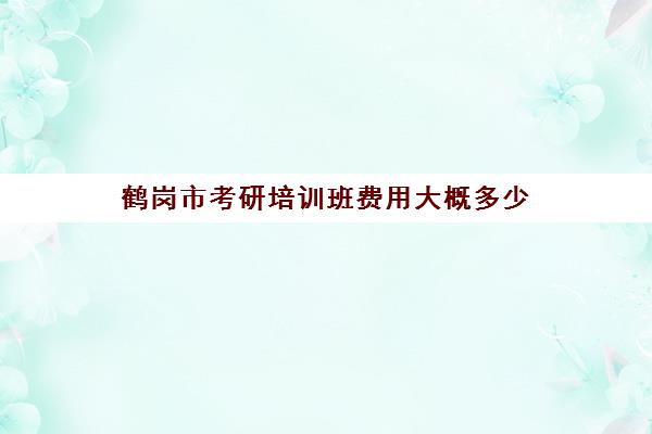 鹤岗市考研培训班费用大概多少(考研培训机构收费标准)