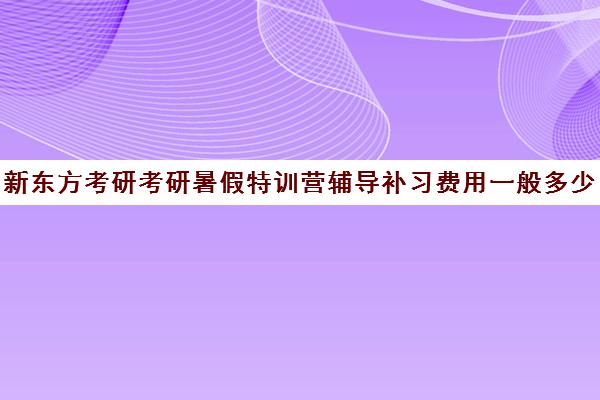 新东方考研考研暑假特训营辅导补习费用一般多少钱