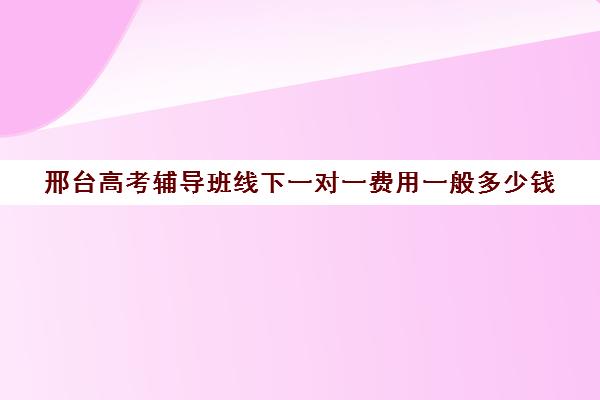 邢台高考辅导班线下一对一费用一般多少钱(高三培训机构学费一般多少)