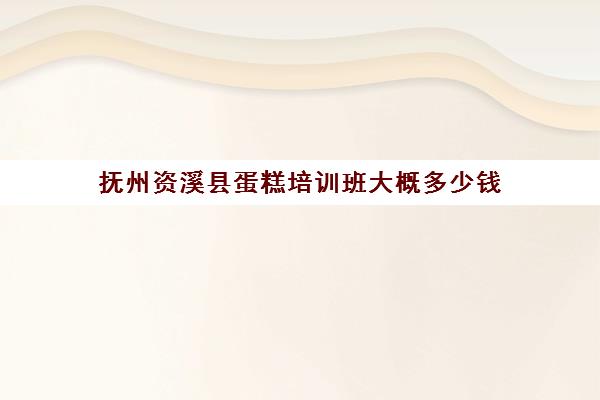 抚州资溪县蛋糕培训班大概多少钱(抚州最好的教育培训机构)