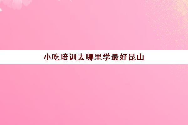 小吃培训去哪里学最好昆山(昆山面点师培训学校)