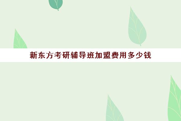 新东方考研辅导班加盟费用多少钱(新东方考研全程班咋样)