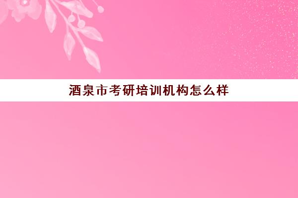 酒泉市考研培训机构怎么样(考研培训机构排名榜)