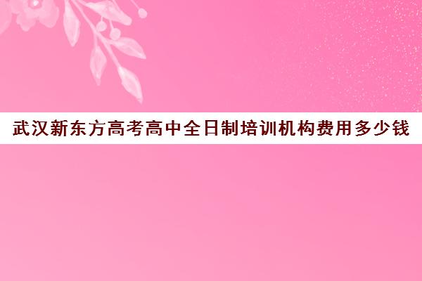 武汉新东方高考高中全日制培训机构费用多少钱(高三全日制补课机构多少钱)