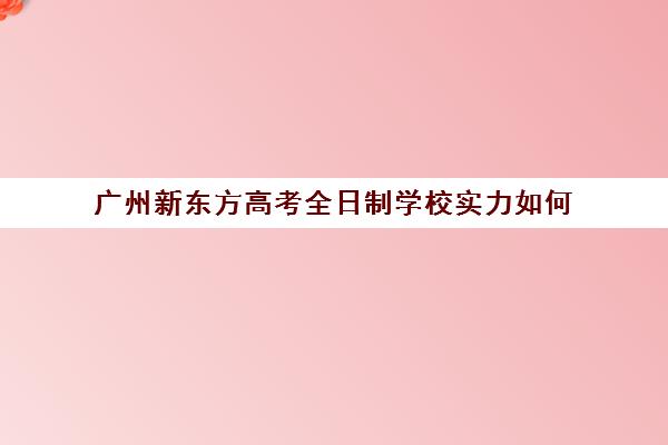 广州新东方高考全日制学校实力如何(新东方在广州有哪些校区)