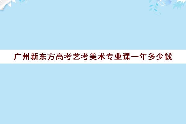 广州新东方高考艺考美术专业课一年多少钱(广东美术集训收费标准)