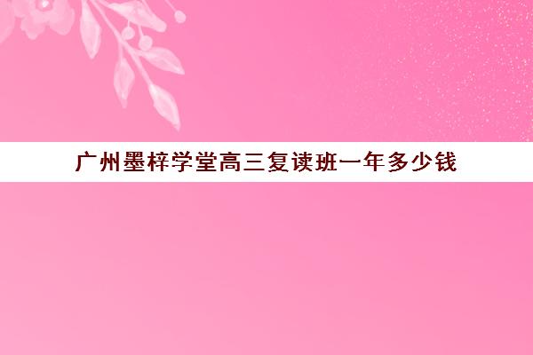 广州墨梓学堂高三复读班一年多少钱(广州卓越高四复读班学费明细)