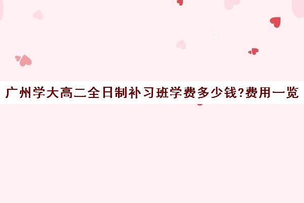 广州学大高二全日制补习班学费多少钱?费用一览表