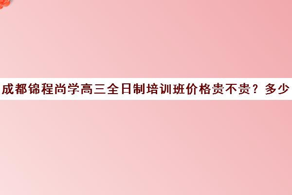 成都锦程尚学高三全日制培训班价格贵不贵？多少钱一年(成都高三培训班收费标准)