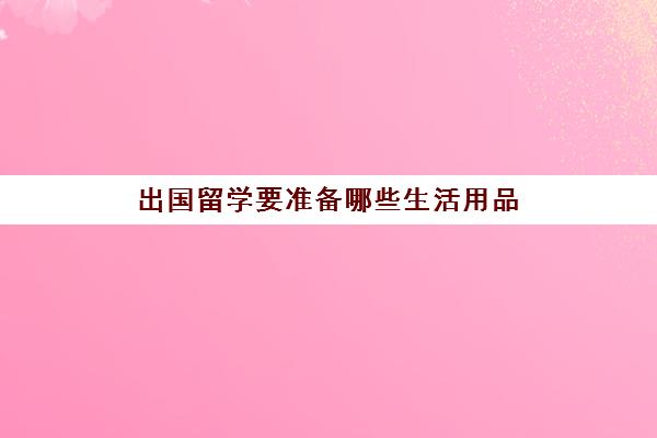 出国留学要准备哪些生活用品(出国留学要带的物品清单)